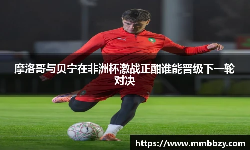 摩洛哥与贝宁在非洲杯激战正酣谁能晋级下一轮对决